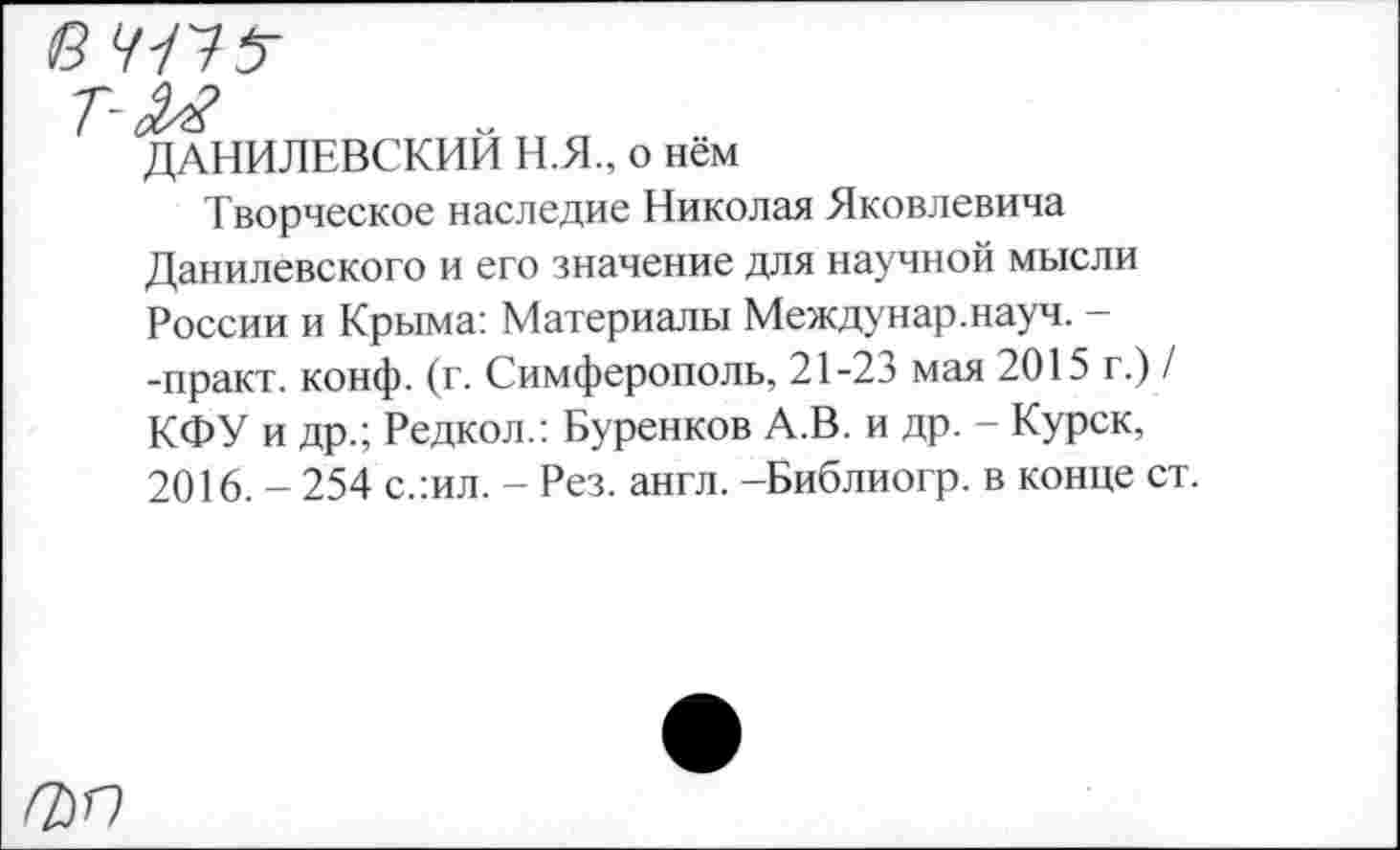 ﻿ДАНИЛЕВСКИЙ Н.Я., о нём
Творческое наследие Николая Яковлевича Данилевского и его значение для научной мысли России и Крыма: Материалы Междунар.науч. --практ. конф. (г. Симферополь, 21-23 мая 2015 г.) / КФУ и др.; Редкол.: Буренков А.В. и др. - Курск, 2016. - 254 с.:ил. - Рез. англ. -Библиогр. в конце ст.
